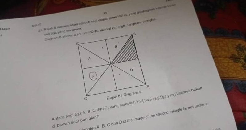 13 
23. Rajah 8 menunjukkan sebuah segi empal sama PQHS, yong deshagikan kepada licae 
SULIt 
1449/1 
1 
seli tiga yang kongruen. 
ngles A, B, C dan D is the image of the shaded triangle is not under a 
di bawah satu pantulan?