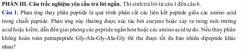 PHÀN III. Câu trắc nghiệm yêu cầu trả lời ngắn. Thí sinh trả lời từ câu 1 đến câu 6. 
Câu 1. Phản ứng thủy phân peptide là quá trình phân cắt các liên kết peptide giữa các amino acid 
trong chuỗi peptide. Phản ứng này thường được xúc tác bởi enzyme hoặc xảy ra trong môi trường 
acid hoặc kiểm, dẫn đến giải phóng các peptide ngắn hơn hoặc các amino acid tự do. Nếu thủy phân 
không hoàn toàn pentapeptide Gly-Ala-Gly-Ala-Gly thì thu được tối đa bao nhiêu dipeptide khác 
nhau?