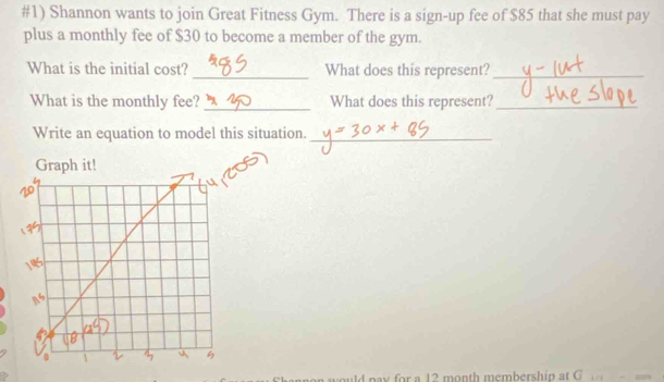 #1) Shannon wants to join Great Fitness Gym. There is a sign-up fee of $85 that she must pay 
plus a monthly fee of $30 to become a member of the gym. 
What is the initial cost? _What does this represent?_ 
What is the monthly fee?_ What does this represent?_ 
Write an equation to model this situation._ 
en would pay for a 12 month membershin at G