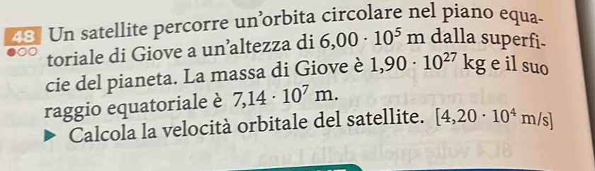 Un satellite percorre un’orbita circolare nel piano equa- 
toriale di Giove a un’altezza di 6,00· 10^5m dalla superfi- 
cie del pianeta. La massa di Giove è 1,90· 10^(27)kg e il suo 
raggio equatoriale è 7,14· 10^7m. 
Calcola la velocità orbitale del satellite. [4,20· 10^4m/s]