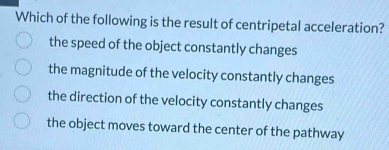 Which of the following is the result of centripetal acceleration?
the speed of the object constantly changes
the magnitude of the velocity constantly changes
the direction of the velocity constantly changes
the object moves toward the center of the pathway