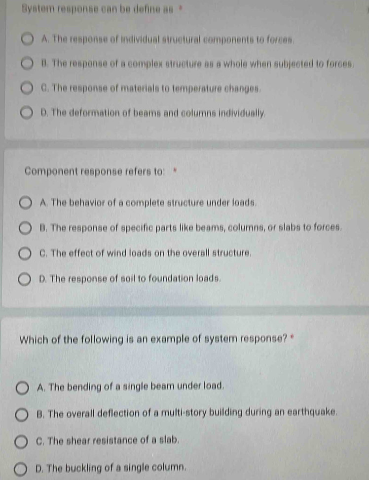 System response can be define as *
A. The response of individual structural components to forces.
B. The response of a complex structure as a whole when subjected to forces.
C. The response of materials to temperature changes.
D. The deformation of beams and columns individually.
Component response refers to: *
A. The behavior of a complete structure under loads.
B. The response of specific parts like beams, columns, or slabs to forces.
C. The effect of wind loads on the overall structure.
D. The response of soil to foundation loads.
Which of the following is an example of system response? *
A. The bending of a single beam under load.
B. The overall deflection of a multi-story building during an earthquake.
C. The shear resistance of a slab.
D. The buckling of a single column.