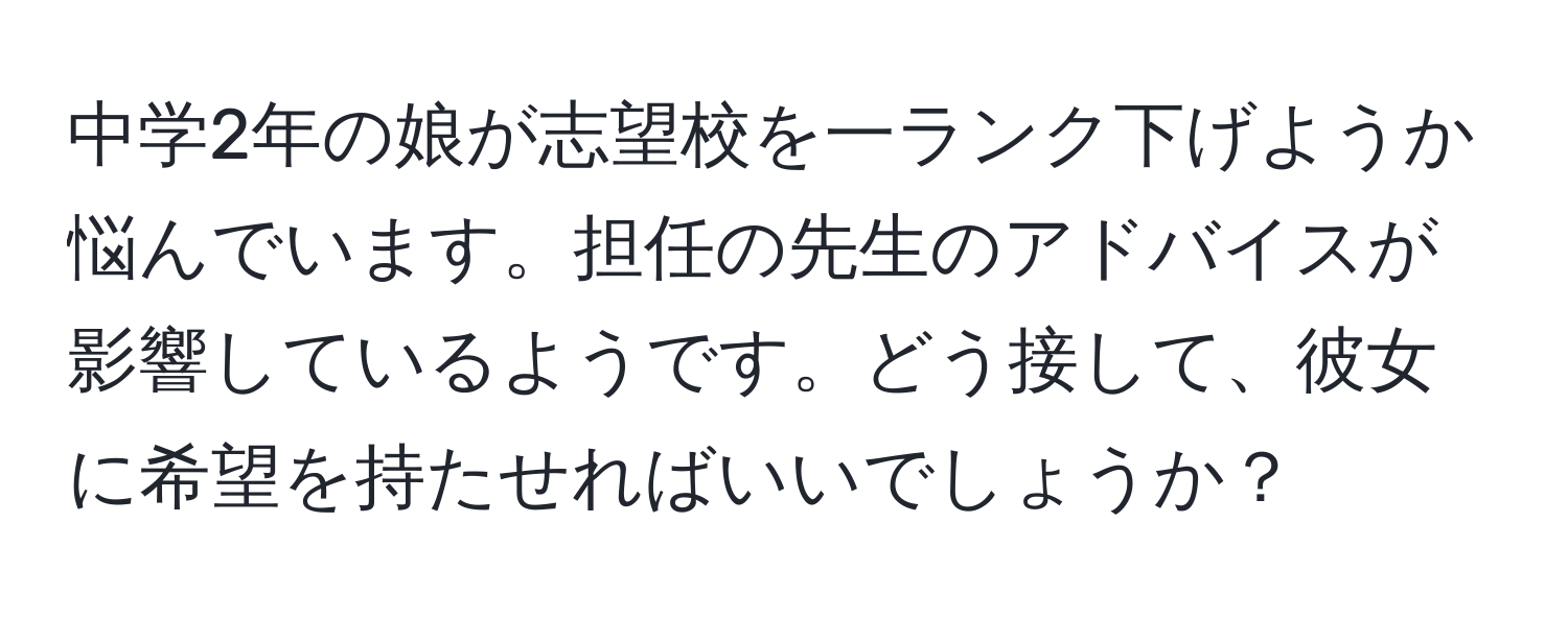 中学2年の娘が志望校を一ランク下げようか悩んでいます。担任の先生のアドバイスが影響しているようです。どう接して、彼女に希望を持たせればいいでしょうか？