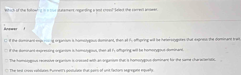 Which of the following is a true statement regarding a test cross? Select the correct answer.
Answer '
If the dominant-expressing organism is homozygous dominant, then all F_1 offspring will be heterozygotes that express the dominant trait
If the dominant-expressing organism is homozygous, then all F_1 offspring will be homozygous dominant.
The homozygous recessive organism is crossed with an organism that is homozygous dominant for the same characteristic.
The test cross validates Punnett's postulate that pairs of unit factors segregate equally.