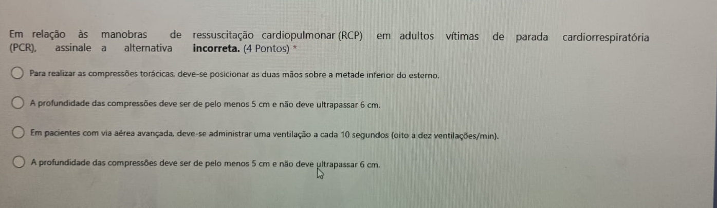 Em relação às manobras de ressuscitação cardiopulmonar (RCP) em adultos vítimas de parada cardiorrespiratória
(PCR), assinale a alternativa incorreta. (4 Pontos) *
Para realizar as compressões torácicas, deve-se posicionar as duas mãos sobre a metade inferior do esterno.
A profundidade das compressões deve ser de pelo menos 5 cm e não deve ultrapassar 6 cm.
Em pacientes com via aérea avançada, deve-se administrar uma ventilação a cada 10 segundos (oito a dez ventilações/min).
A profundidade das compressões deve ser de pelo menos 5 cm e não deve ultrapassar 6 cm.