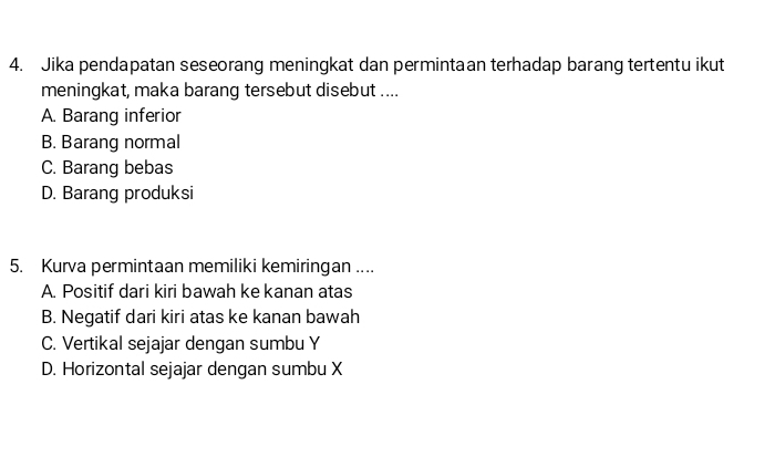 Jika pendapatan seseorang meningkat dan permintaan terhadap barang tertentu ikut
meningkat, maka barang tersebut disebut ....
A. Barang inferior
B. Barang normal
C. Barang bebas
D. Barang produksi
5. Kurva permintaan memiliki kemiringan ....
A. Positif dari kiri bawah ke kanan atas
B. Negatif dari kiri atas ke kanan bawah
C. Vertikal sejajar dengan sumbu Y
D. Horizontal sejajar dengan sumbu X