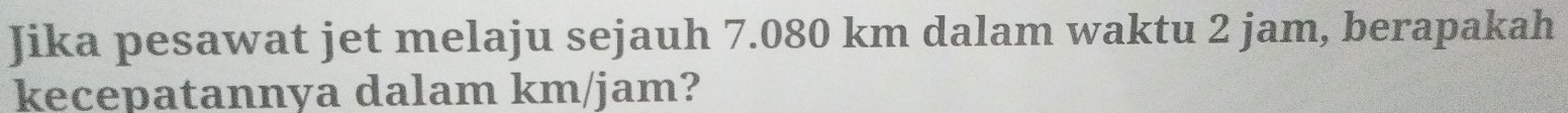 Jika pesawat jet melaju sejauh 7.080 km dalam waktu 2 jam, berapakah 
kecepatannya dalam km/jam?