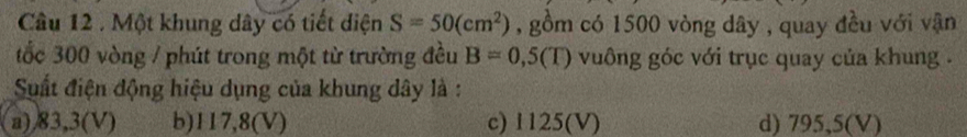 Cầâu 12 . Một khung dây có tiết diện S=50(cm^2) , gồm có 1500 vòng dây , quay đều với vận
tốc 300 vòng / phút trong một từ trường đều B=0,5(T) vuông góc với trục quay của khung .
Suất điện động hiệu dụng của khung dây là :
a) /83,3(V) b) 117,8(V) c) 1125(V) d) 795,5(V)