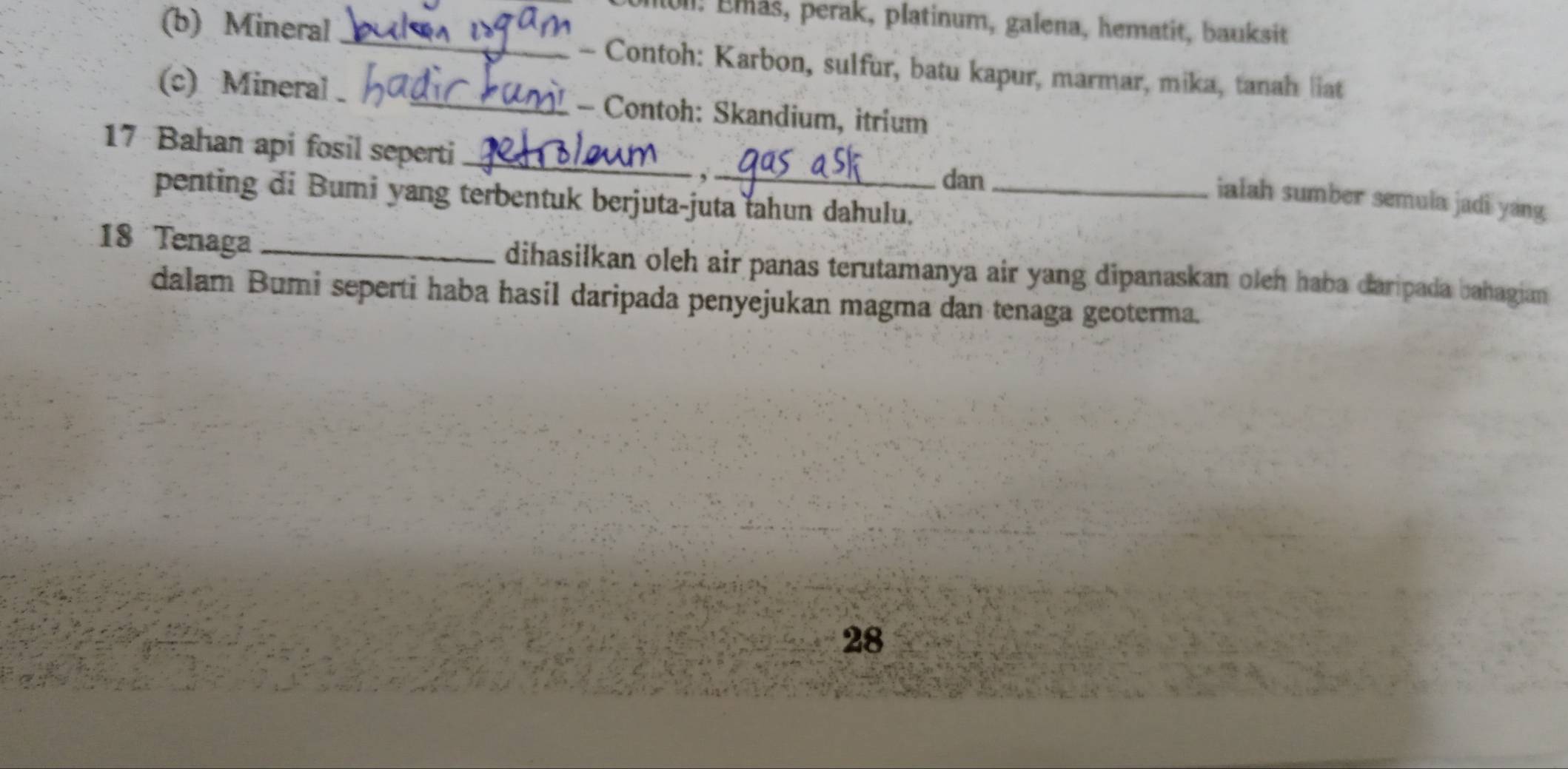 Emás, perak, platinum, galena, hematit, bauksit 
(b) Mineral _- Contoh: Karbon, sulfur, batu kapur, marmar, mika, tanah liat 
(c) Mineral _- Contoh: Skandium, itrium 
17 Bahan api fosil seperti_ 
dan 
penting di Bumi yang terbentuk berjuta-juta tahun dahulu._ 
ialah sumber semula jadi yang 
18 Tenaga _dihasilkan oleh air panas terutamanya air yang dipanaskan oleh haba daripada bahagian 
dalam Bumi seperti haba hasil daripada penyejukan magma dan tenaga geoterma. 
28