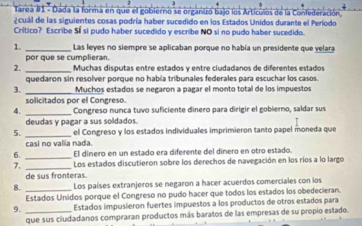 2 3 
5 
Tarea #1 - Dada la forma en que el gobierno se organizó bajo los Artículos de la Confederación, 
¿cuál de las siguientes cosas podría haber sucedido en los Estados Unidos durante el Período 
Crítico? Escribe Sí si pudo haber sucedido y escribe NO si no pudo haber sucedido. 
1. _Las leyes no siempre se aplicaban porque no había un presidente que velara 
por que se cumplieran. 
2. _Muchas disputas entre estados y entre ciudadanos de diferentes estados 
quedaron sin resolver porque no había tribunales federales para escuchar los casos. 
3. _Muchos estados se negaron a pagar el monto total de los impuestos 
solicitados por el Congreso. 
4. _Congreso nunca tuvo suficiente dinero para dirigir el gobierno, saldar sus 
deudas y pagar a sus soldados. 
5. _el Congreso y los estados individuales imprimieron tanto papel moneda que 
casi no valía nada. 
6. _El dinero en un estado era diferente del dinero en otro estado. 
7. _Los estados discutieron sobre los derechos de navegación en los ríos a lo largo 
de sus fronteras. 
8. _Los países extranjeros se negaron a hacer acuerdos comerciales con los 
Estados Unidos porque el Congreso no pudo hacer que todos los estados los obedecieran. 
9. _Estados impusieron fuertes impuestos a los productos de otros estados para 
que sus cíudadanos compraran productos más baratos de las empresas de su propio estado.