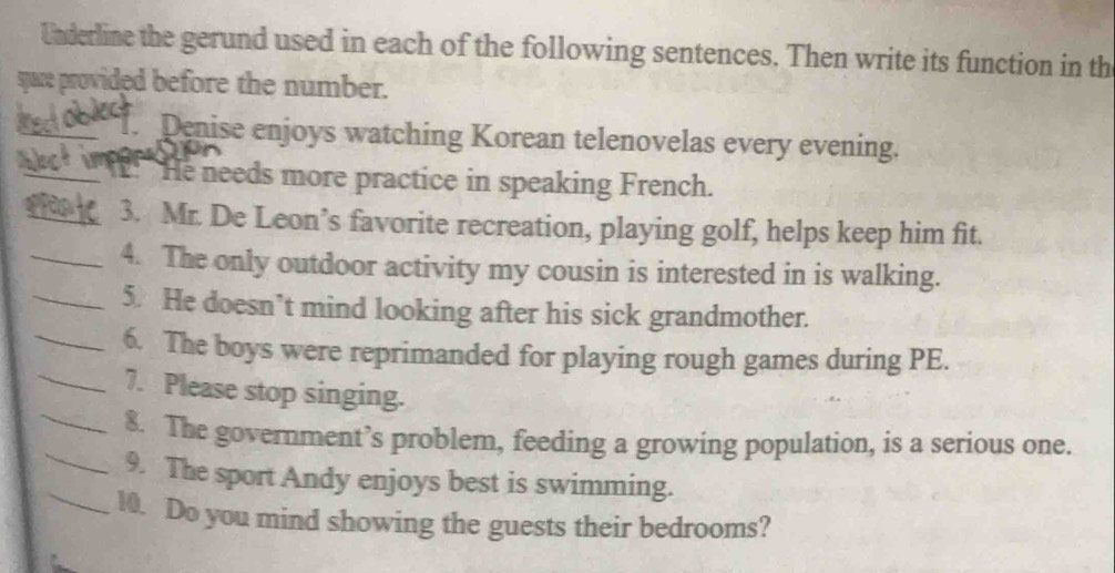 Underline the gerund used in each of the following sentences. Then write its function in th 
sace provided before the number. 
_T. Denise enjoys watching Korean telenovelas every evening. 
_: He needs more practice in speaking French. 
_3. Mr. De Leon’s favorite recreation, playing golf, helps keep him fit. 
_4. The only outdoor activity my cousin is interested in is walking. 
_5. He doesn’t mind looking after his sick grandmother. 
_ 
_6. The boys were reprimanded for playing rough games during PE. 
_ 
7. Please stop singing. 
_ 
8. The government’s problem, feeding a growing population, is a serious one. 
_9. The sport Andy enjoys best is swimming. 
10. Do you mind showing the guests their bedrooms?