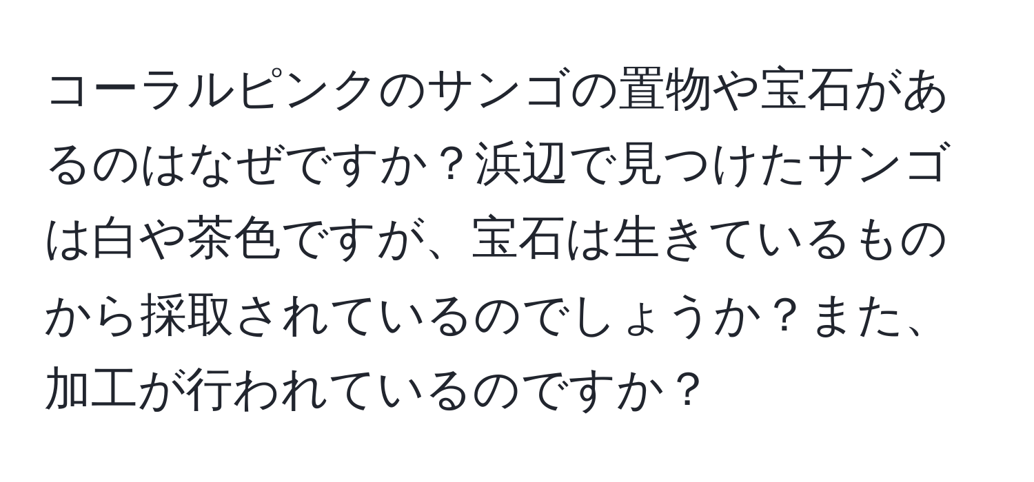 コーラルピンクのサンゴの置物や宝石があるのはなぜですか？浜辺で見つけたサンゴは白や茶色ですが、宝石は生きているものから採取されているのでしょうか？また、加工が行われているのですか？