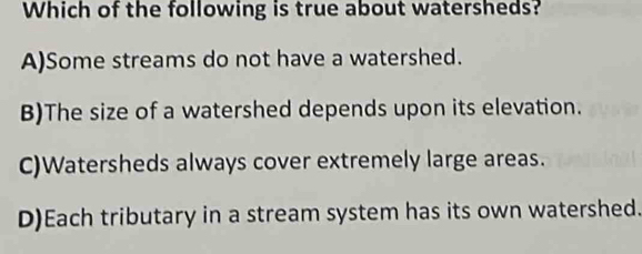 Which of the following is true about watersheds?
A)Some streams do not have a watershed.
B)The size of a watershed depends upon its elevation.
C)Watersheds always cover extremely large areas.
D)Each tributary in a stream system has its own watershed.