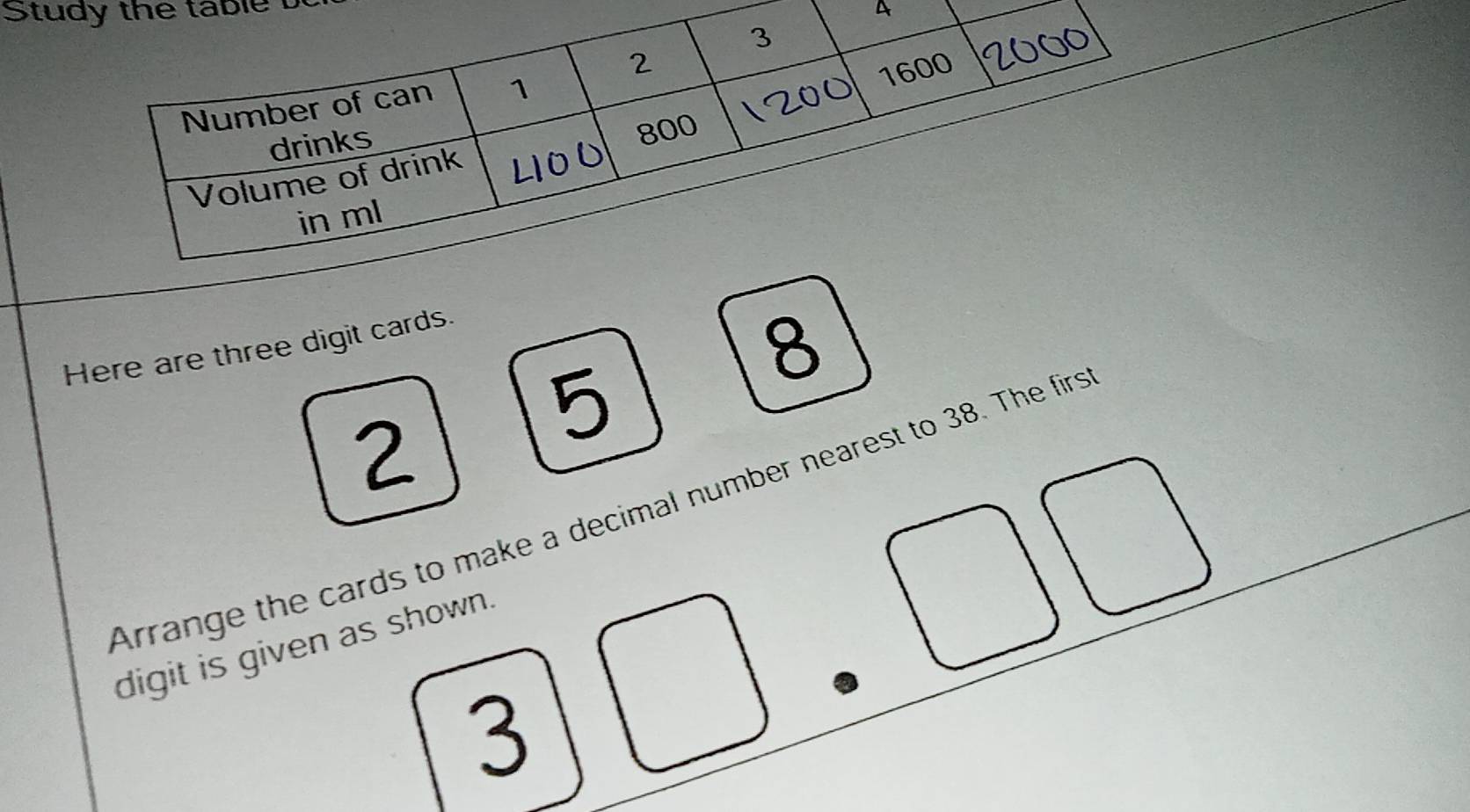 Study the table 
A 
Here are three digit cards.
8
5
2
Arrange the cards to make a decimal number nearest to 38. The firs 
digit is given as shown.
3