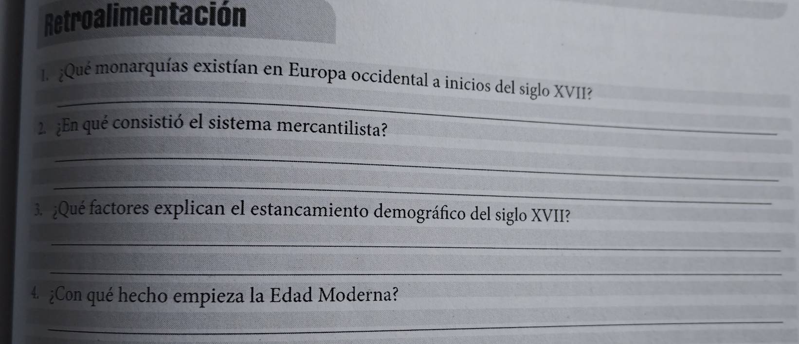 Retroalimentación 
_ 
l ¿Qué monarquías existían en Europa occidental a inicios del siglo XVII? 
2 ¿En qué consistió el sistema mercantilista? 
_ 
_ 
3. ¿Qué factores explican el estancamiento demográfico del siglo XVII? 
_ 
_ 
4 ¿Con qué hecho empieza la Edad Moderna? 
_