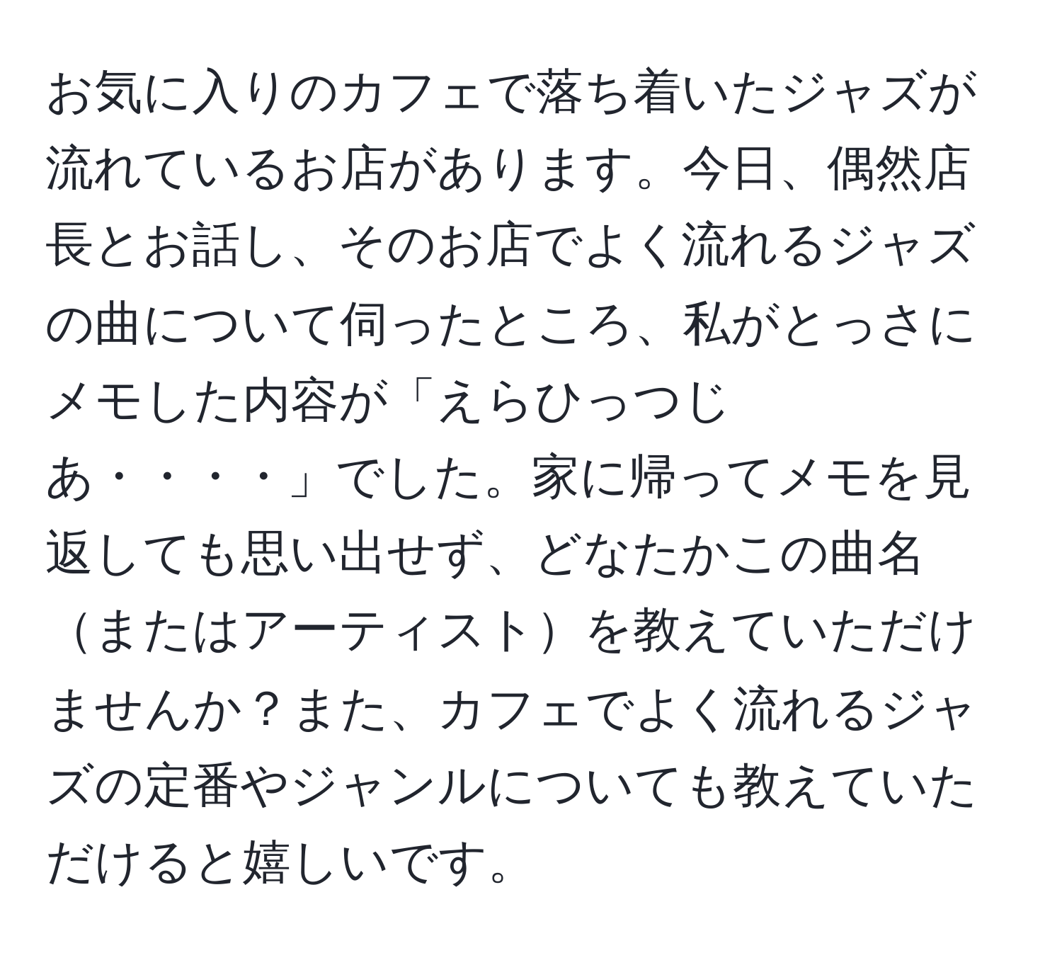 お気に入りのカフェで落ち着いたジャズが流れているお店があります。今日、偶然店長とお話し、そのお店でよく流れるジャズの曲について伺ったところ、私がとっさにメモした内容が「えらひっつじあ・・・・」でした。家に帰ってメモを見返しても思い出せず、どなたかこの曲名またはアーティストを教えていただけませんか？また、カフェでよく流れるジャズの定番やジャンルについても教えていただけると嬉しいです。