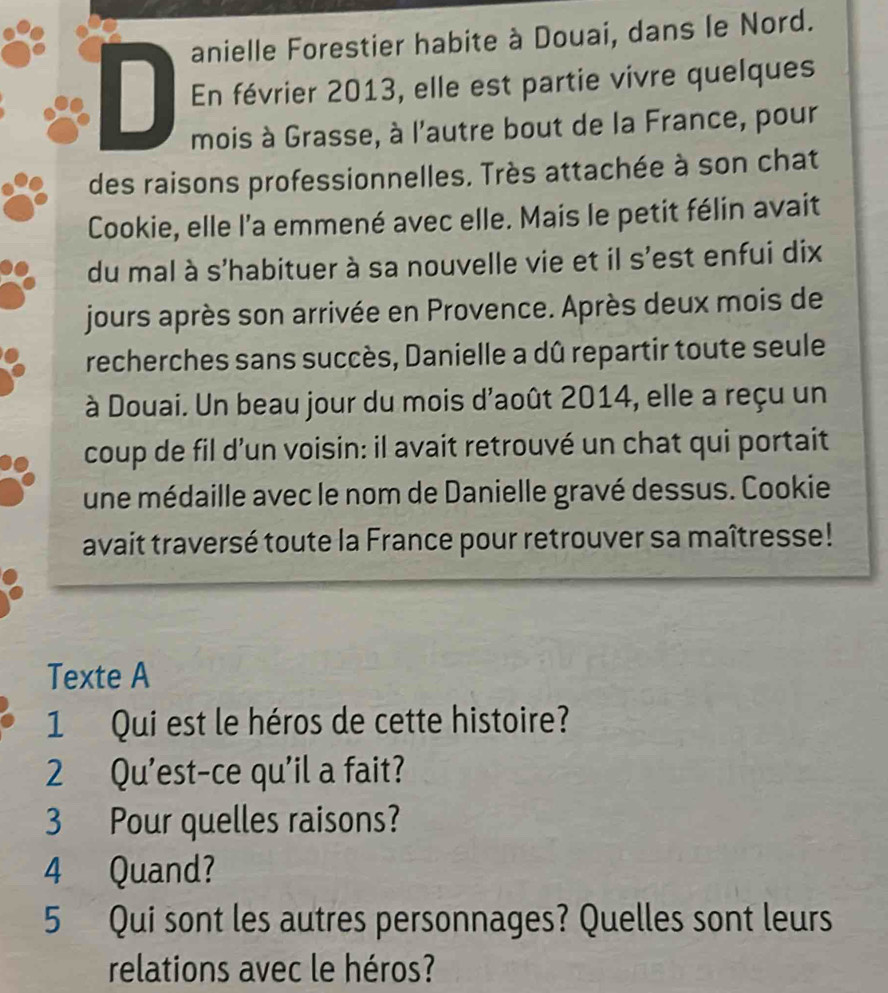 anielle Forestier habite à Douai, dans le Nord. 
D En février 2013, elle est partie vivre quelques 
mois à Grasse, à l'autre bout de la France, pour 
des raisons professionnelles. Très attachée à son chat 
Cookie, elle l'a emmené avec elle. Mais le petit félin avait 
du mal à s'habituer à sa nouvelle vie et il s'est enfui dix 
jours après son arrivée en Provence. Après deux mois de 
recherches sans succès, Danielle a dû repartir toute seule 
à Douai. Un beau jour du mois d'août 2014, elle a reçu un 
coup de fil d’un voisin: il avait retrouvé un chat qui portait 
une médaille avec le nom de Danielle gravé dessus. Cookie 
avait traversé toute la France pour retrouver sa maîtresse! 
Texte A 
1 Qui est le héros de cette histoire? 
2 Qu'est-ce qu'il a fait? 
3 Pour quelles raisons? 
4 Quand? 
5 Qui sont les autres personnages? Quelles sont leurs 
relations avec le héros?