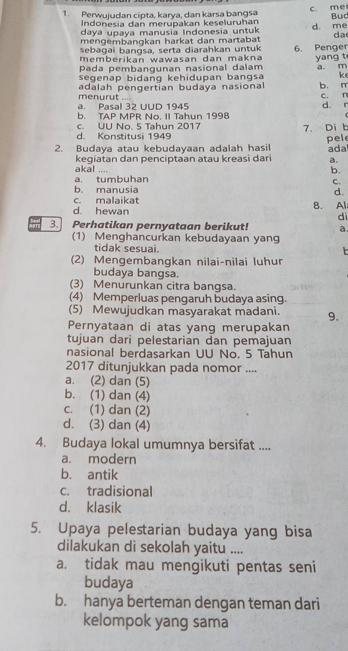 Perwujudan cipta, karya, dan karsa bangsa c. me
Indonesia dan merupakan keseluruhan Bud
daya upaya manusia Indonesia untuk d. me
da
mengembangkan harkat dan martabat
sebagai bangsa, serta diarahkan untuk 6. Penger
memberikan wawasan dan makna yang t
pada pembangunan nasional dalam a. m
segenap bidang kehidupan bangsa
ke
adalah pengertian budaya nasional b. m
menurut ....
c. n
a. Pasal 32 UUD 1945 d. n
b. TAP MPR No. II Tahun 1998
c. UU No. 5 Tahun 2017
d. Konstitusi 1949 7. Di b
2. Budaya atau kebudayaan adalah hasil pele ada
kegiatan dan penciptaan atau kreasi dari a.
akal ....
b.
a. tumbuhan
C.
b. manusia
d.
c. malaikat
d. hewan 8. Al
di
3. Perhatikan pernyataan berikut!
a.
(1) Menghancurkan kebudayaan yang
tidak sesuai.
(2) Mengembangkan nilai-nilai luhur
budaya bangsa.
(3) Menurunkan citra bangsa.
(4) Memperluas pengaruh budaya asing.
(5) Mewujudkan masyarakat madani. 9.
Pernyataan di atas yang merupakan
tujuan dari pelestarian dan pemajuan
nasional berdasarkan UU No. 5 Tahun
2017 ditunjukkan pada nomor ....
a. (2) dan (5)
b. (1) dan (4)
c. (1) dan (2)
d. (3) dan (4)
4. Budaya lokal umumnya bersifat ....
a. modern
b. antik
c. tradisional
d. klasik
5. Upaya pelestarian budaya yang bisa
dilakukan di sekolah yaitu ....
a. tidak mau mengikuti pentas seni
budaya
b. hanya berteman dengan teman dari
kelompok yang sama