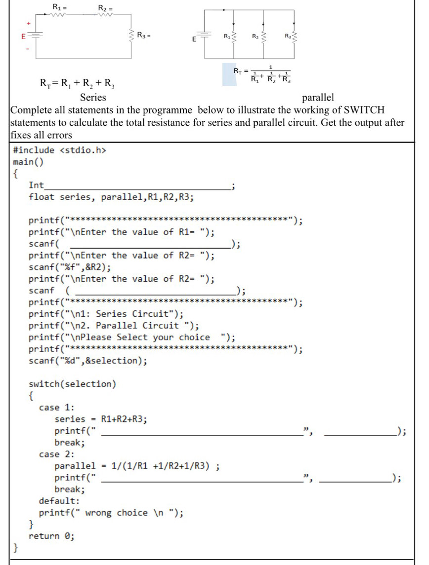 R_1= R_2=
+
E
R_3=
R_T=R_1+R_2+R_3
Series parallel
Complete all statements in the programme below to illustrate the working of SWITCH
statements to calculate the total resistance for series and parallel circuit. Get the output after
fixes all errors
#include
main()

Int_
;
float series, parallel,R1,R2,R3;
_
printf(" );
printf("nEnter the value of R1= ");
scanf( _);
printf("nEnter the value of R2= ");
scanf("%f",&R2);
printf("nEnter the value of R2= ");
scanf ( _) ;
printf("**   
_
);
printf("n1: Series Circuit");
printf("n2. Parallel Circuit ");
printf("nPlease Select your choice ");
printf("*******
);
scanf("%d",&selection);
switch(selection)

case 1:
series =R1+R2+R3
printf(" _", _);
break;
case 2:
para 11e1=1/(1/R1+1/R2+1/R3);
printf (^circ  _
", __);
break;
default:
printf(" wrong choice n ");
return 0;
