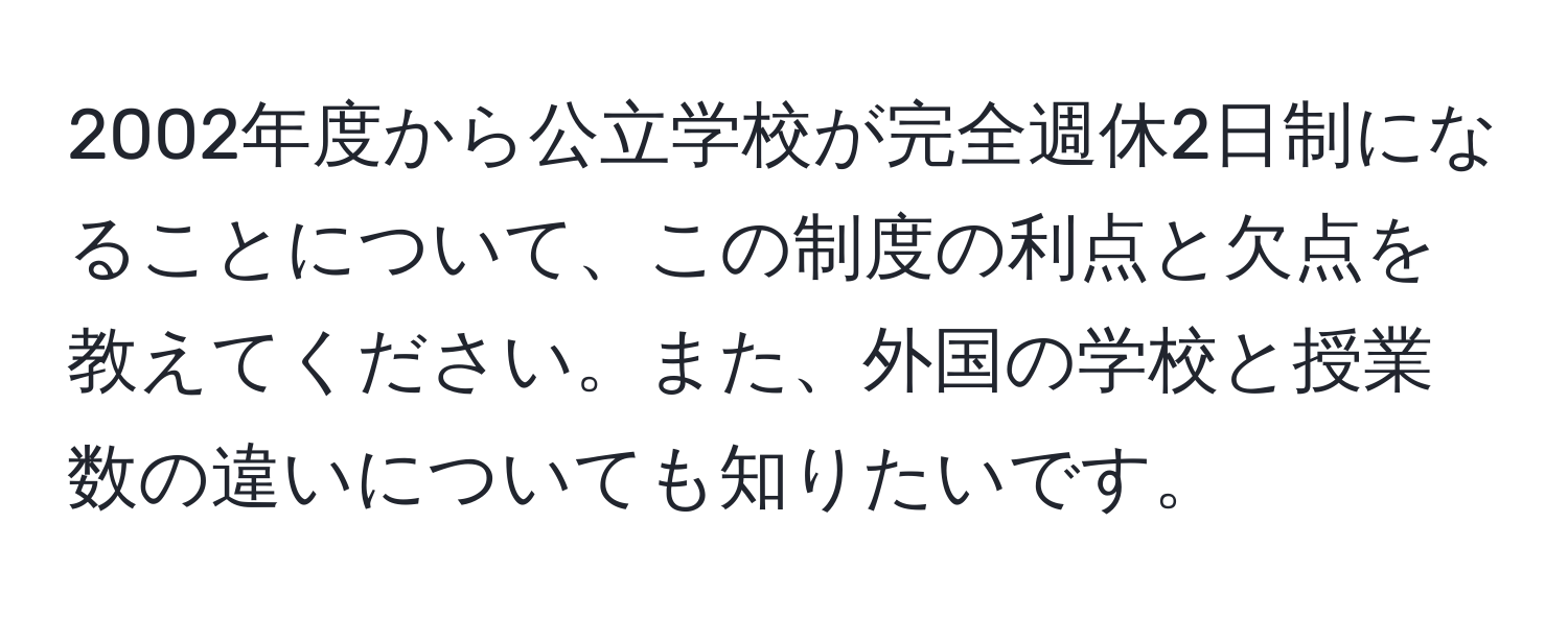 2002年度から公立学校が完全週休2日制になることについて、この制度の利点と欠点を教えてください。また、外国の学校と授業数の違いについても知りたいです。