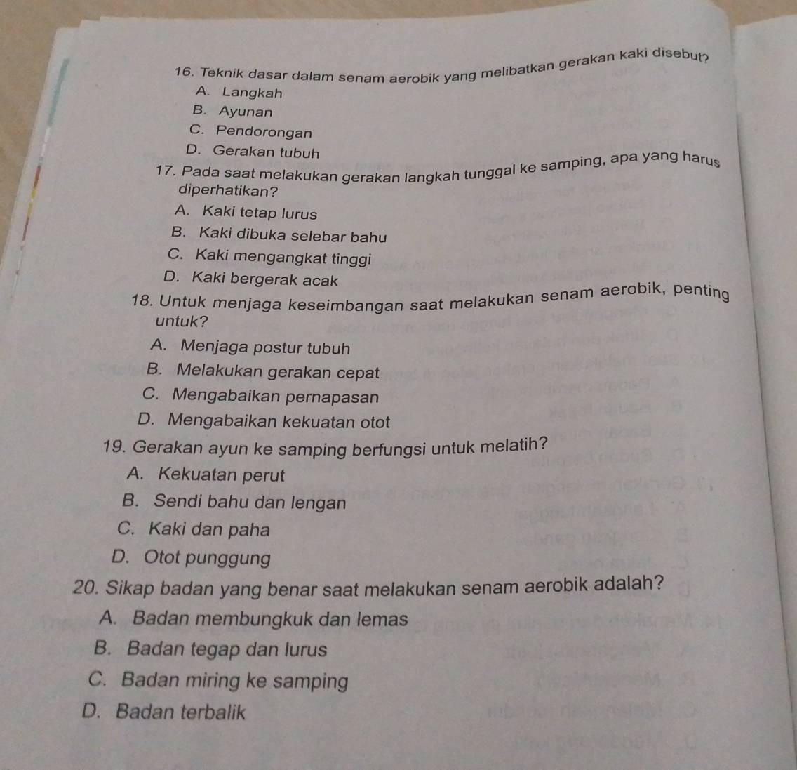 Teknik dasar dalam senam aerobik yang melibatkan gerakan kaki disebut?
A. Langkah
B. Ayunan
C. Pendorongan
D. Gerakan tubuh
17. Pada saat melakukan gerakan langkah tunggal ke samping, apa yang harus
diperhatikan?
A. Kaki tetap lurus
B. Kaki dibuka selebar bahu
C. Kaki mengangkat tinggi
D. Kaki bergerak acak
18. Untuk menjaga keseimbangan saat melakukan senam aerobik, penting
untuk?
A. Menjaga postur tubuh
B. Melakukan gerakan cepat
C. Mengabaikan pernapasan
D. Mengabaikan kekuatan otot
19. Gerakan ayun ke samping berfungsi untuk melatih?
A. Kekuatan perut
B. Sendi bahu dan lengan
C. Kaki dan paha
D. Otot punggung
20. Sikap badan yang benar saat melakukan senam aerobik adalah?
A. Badan membungkuk dan lemas
B. Badan tegap dan lurus
C. Badan miring ke samping
D. Badan terbalik