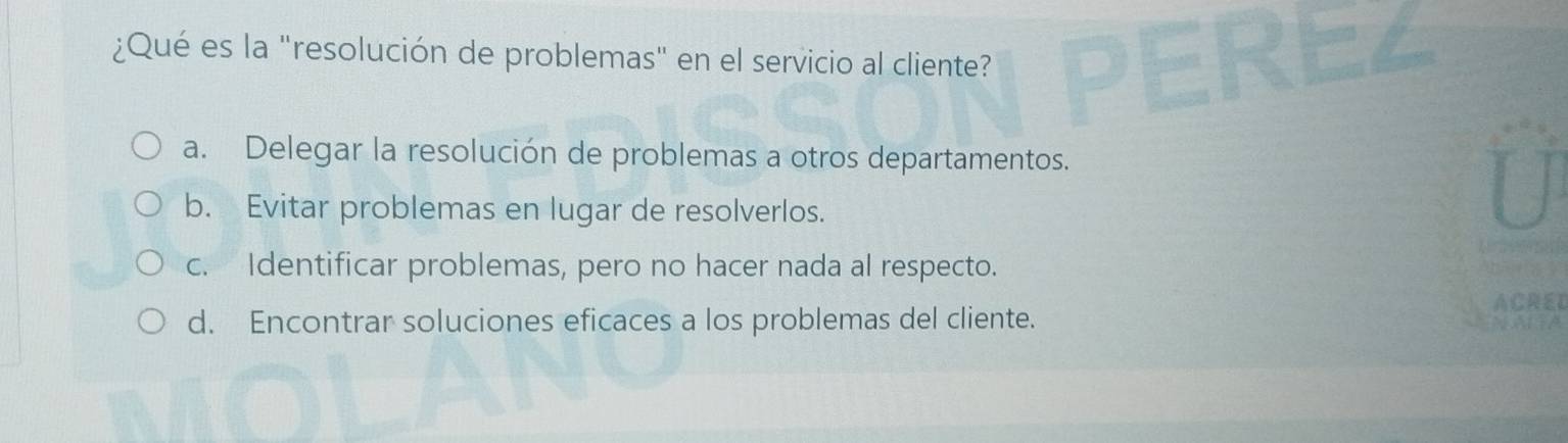 ¿Qué es la "resolución de problemas" en el servicio al cliente?
a. Delegar la resolución de problemas a otros departamentos.
b. Evitar problemas en lugar de resolverlos.
c. Identificar problemas, pero no hacer nada al respecto.
ACRED
d. Encontrar soluciones eficaces a los problemas del cliente.
ap