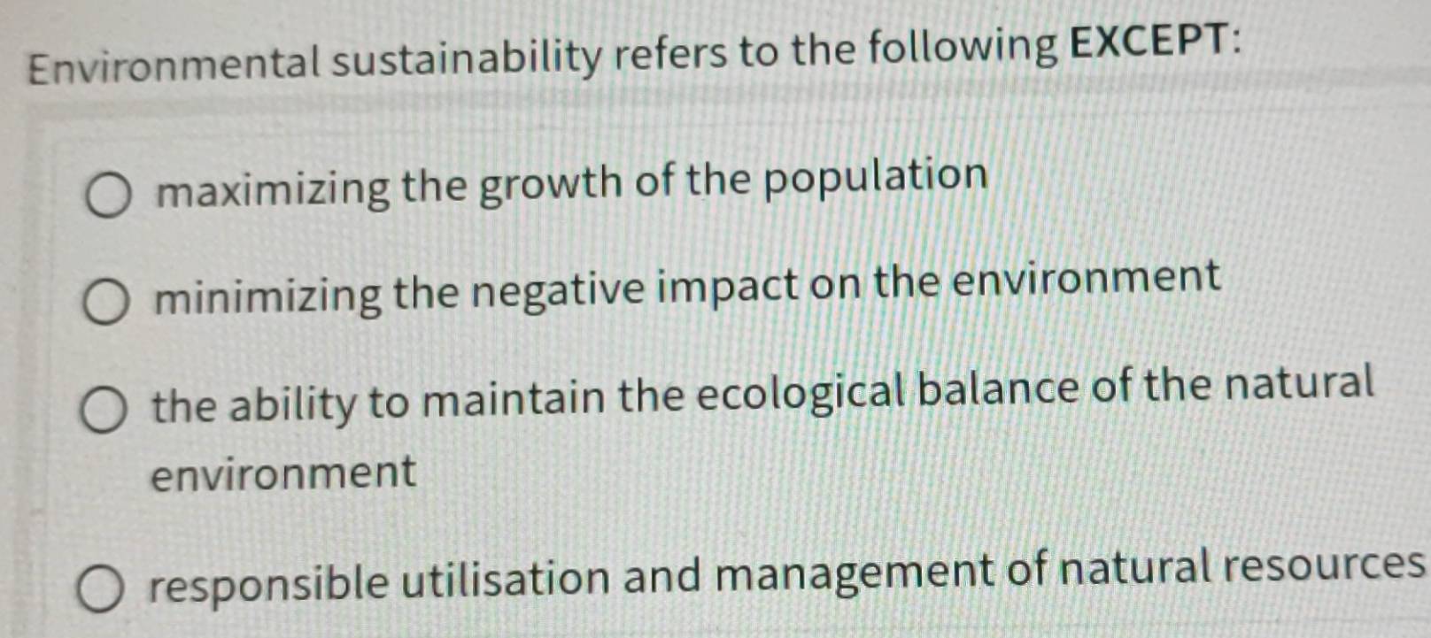 Environmental sustainability refers to the following EXCEPT:
maximizing the growth of the population
minimizing the negative impact on the environment
the ability to maintain the ecological balance of the natural
environment
responsible utilisation and management of natural resources