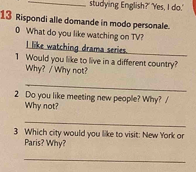 studying English?' 'Yes, I do.' 
13 Rispondi alle domande in modo personale. 
0 What do you like watching on TV? 
I like watching drama series. 
1 Would you like to live in a different country? 
Why? / Why not? 
_ 
2 Do you like meeting new people? Why? / 
Why not? 
_ 
3 Which city would you like to visit: New York or 
Paris? Why? 
_