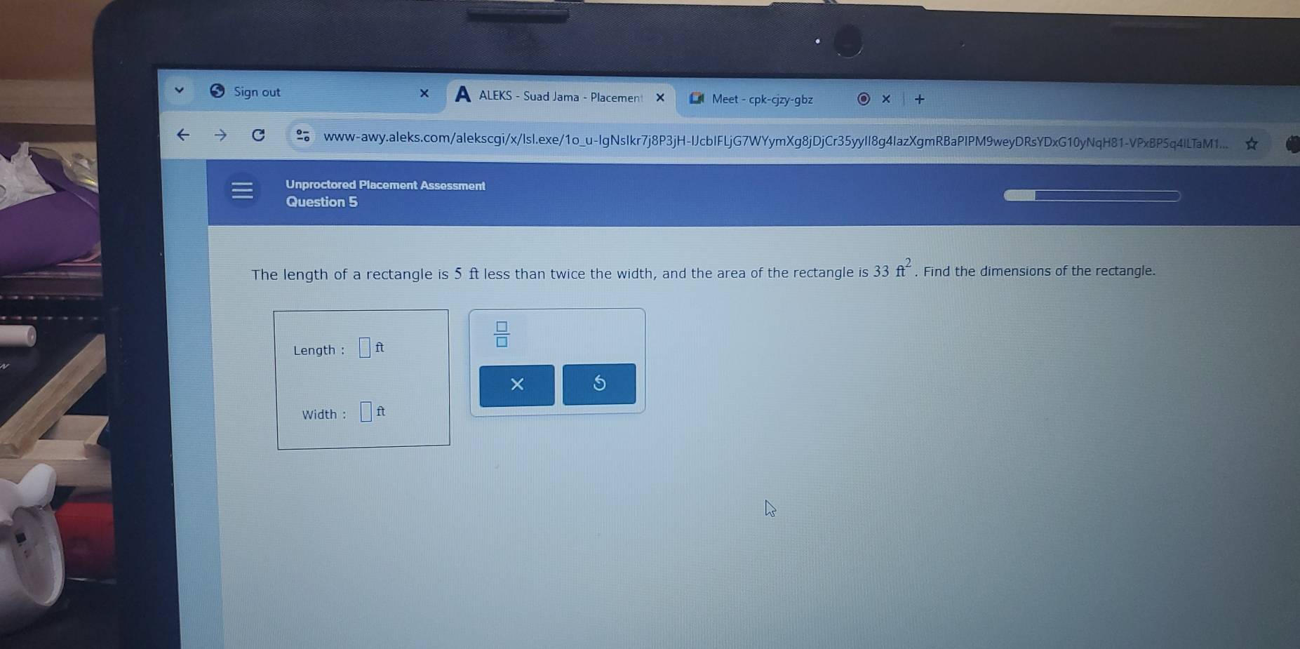 Sign out ALEKS - Suad Jama - Placement Meet - cpk-cjzy-gbz 
www-awy.aleks.com/alekscgi/x/Isl.exe/1o_u-IgNsIkr7j8P3jH-IJcbIFLjG7WYymXg8jDjCr35yyII8g4IazXgmRBaPIPM9weyDRsYDxG10yNqH81-VPxBP5q4ILTaM1... 
Unproctored Placement Assessment 
Question 5
33ft^2
The length of a rectangle is 5 ft less than twice the width, and the area of the rectangle is . Find the dimensions of the rectangle. 
Length : □ ft
 □ /□  
× 5 
Width : □ ft