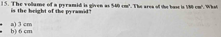 The volume of a pyramid is given as 540cm^3. The area of the base is 180cm^2. What
is the height of the pyramid?
a) 3 cm
b) 6 cm