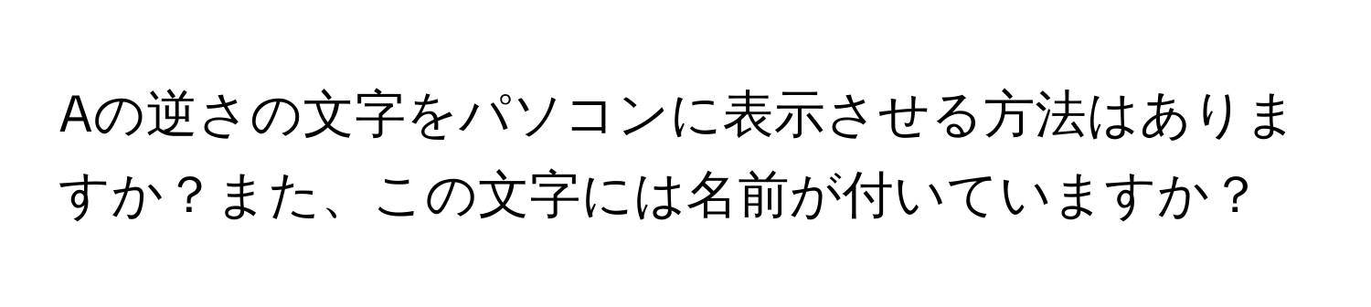 Aの逆さの文字をパソコンに表示させる方法はありますか？また、この文字には名前が付いていますか？