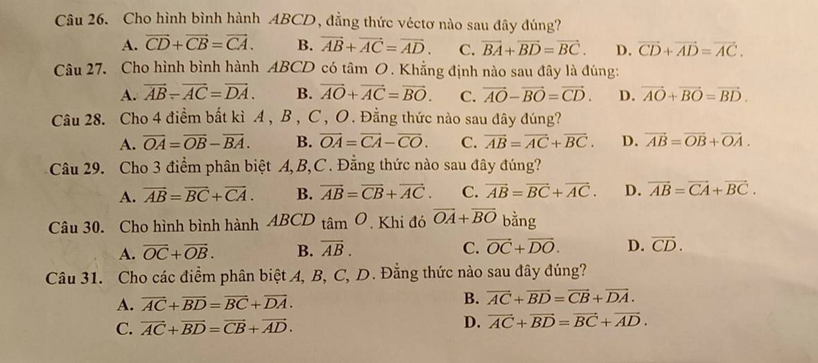 Cho hình bình hành ABCD, đẳng thức véctơ nào sau đây đúng?
A. vector CD+vector CB=vector CA. B. vector AB+vector AC=vector AD. C. vector BA+vector BD=vector BC. D. vector CD+vector AD=vector AC.
Câu 27. Cho hình bình hành ABCD có tâm 6 0. Khẳng định nào sau đây là đúng:
A. vector AB-vector AC=vector DA. B. vector AO+vector AC=vector BO. C. vector AO-vector BO=vector CD. D. vector AO+vector BO=vector BD.
Câu 28. Cho 4 điểm bất kì A, B , C, O. Đằng thức nào sau đây đúng?
A. overline OA=overline OB-overline BA. B. vector OA=vector CA-vector CO. C. overline AB=overline AC+overline BC. D. vector AB=vector OB+vector OA.
Câu 29. Cho 3 điểm phân biệt A,B,C. Đẳng thức nào sau đây đúng?
A. vector AB=vector BC+vector CA. B. vector AB=vector CB+vector AC. C. vector AB=vector BC+vector AC. D. vector AB=vector CA+vector BC.
Câu 30. Cho hình bình hành ABCD tan O. Khi đó vector OA+vector BO bằng
A. overline OC+overline OB. B. overline AB. C. vector OC+vector DO. D. vector CD.
Câu 31. Cho các điểm phân biệt A, B, C, D. Đẳng thức nào sau đây đúng?
A. overline AC+overline BD=overline BC+overline DA. B. vector AC+vector BD=vector CB+vector DA.
C. vector AC+vector BD=vector CB+vector AD. D. vector AC+vector BD=vector BC+vector AD.