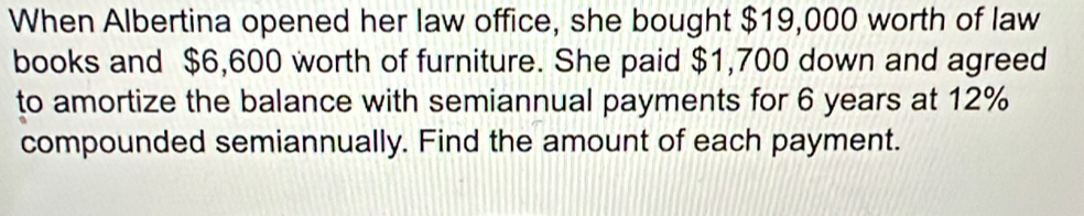 When Albertina opened her law office, she bought $19,000 worth of law 
books and $6,600 worth of furniture. She paid $1,700 down and agreed 
to amortize the balance with semiannual payments for 6 years at 12%
compounded semiannually. Find the amount of each payment.