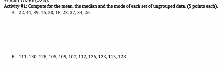 Whtlen Works (50 %). 
Activity #1: Compute for the mean, the median and the mode of each set of ungrouped data. (5 points each). 
A. 22, 41, 39, 16, 20, 18, 23, 37, 34, 26
B. 111, 130, 128, 105, 109, 107, 112, 126, 123, 115, 128