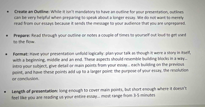 Create an Outline: While it isn’t mandatory to have an outline for your presentation, outlines 
can be very helpful when preparing to speak about a longer essay. We do not want to merely 
read from our essays because it sends the message to your audience that you are unprepared. 
Prepare: Read through your outline or notes a couple of times to yourself out loud to get used 
to the flow. 
Format: Have your presentation unfold logically: plan your talk as though it were a story in itself, 
with a beginning, middle and an end. These aspects should resemble building blocks in a way... 
intro your subject, give detail or main points from your essay... each building on the previous 
point, and have these points add up to a larger point: the purpose of your essay, the resolution 
or conclusion. 
Length of presentation: long enough to cover main points, but short enough where it doesn’t 
feel like you are reading us your entire essay... most range from 3-5 minutes