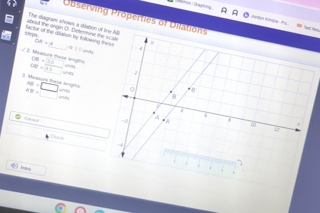 Ur amos | Graphing. Jordyn Kimble - Pic
Observing Properties of Dila
The diagram shows a dilation of
Nast Re
about the origin O. Determine th
factor of the dilation by following OA=
steps.
_ 1Rightarrow 30unts
/ 2. Measure these lengths OB=30 □  units
OB=45 units
3. Measure these lengths AB=□ unit
A'B'>□ unit
Conrecs
□ 
Check
Intro