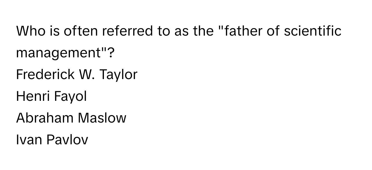 Who is often referred to as the "father of scientific management"? 
Frederick W. Taylor
Henri Fayol
Abraham Maslow
Ivan Pavlov