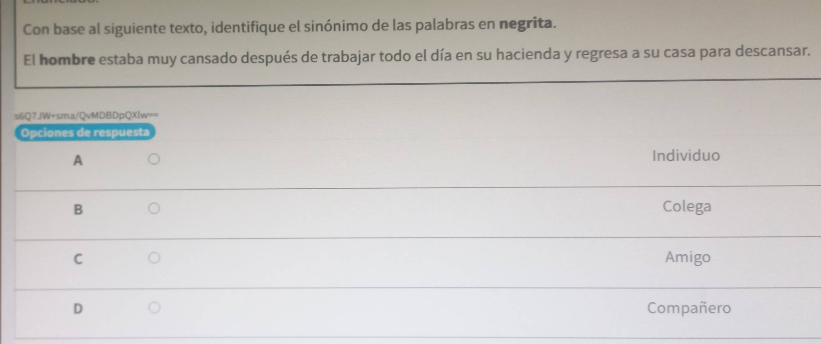 Con base al siguiente texto, identifique el sinónimo de las palabras en negrita.
El hombre estaba muy cansado después de trabajar todo el día en su hacienda y regresa a su casa para descansar.
s6Q7JW+sma/QvMDBDpQXlw==
Opciones de respuesta
A
Individuo
B Colega
C Amigo
D Compañero