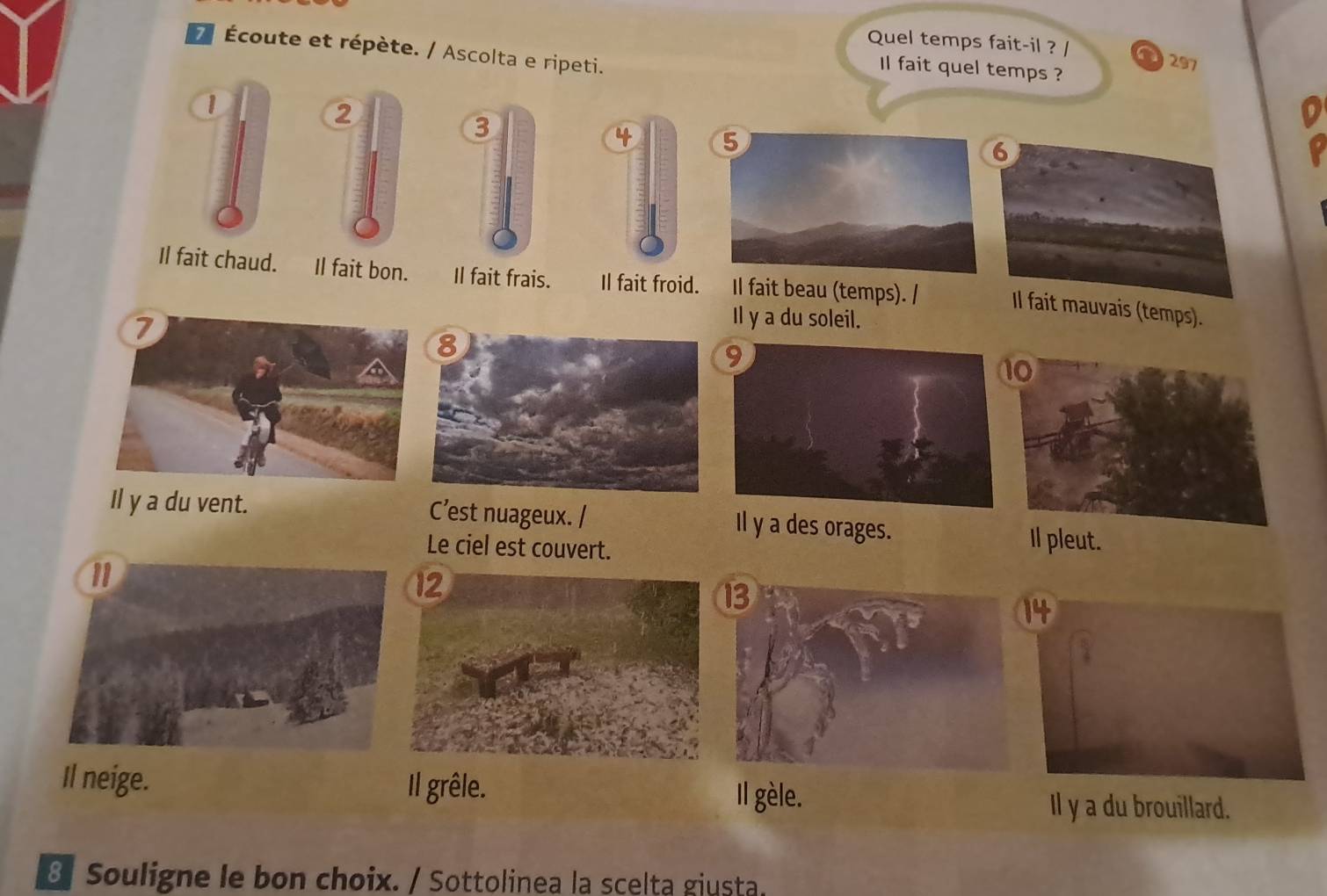 Quel temps fait-il ? / a 297
7 Écoute et répète. / Ascolta e ripeti.
Il fait quel temps ?
1
6
Il fait chaud. Il fait bon. Il fait frais. Il fait froid. Il fait beau (temps). / Il fait mauvais (temps).
Il y a du soleil.
Il y a du vent. C’est nuageux. / Il y a des orages. Il pleut.
Le ciel est couvert.
Il neige. Il grêle. Il gèle.
Il y a du brouillard.
8 Souligne le bon choix. / Sottolinea la scelta giusta.