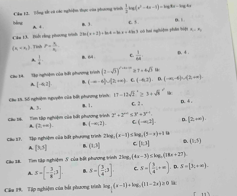 Tổng tất cả các nghiệm thực của phương trình  1/2 log (x^2-4x-1)=log 8x-log 4x
bàng C. 5 . D. 1 .
A. 4 . B. 3 .
Câu 13. Biết rằng phương trình 2ln (x+2)+ln 4=ln x+4ln 3 có hai nghiệm phân biệt x_1,x_2
(x_1 、Tính P=frac x_1x_2.
A.  1/4 · B. 64 .
C.  1/64 . D. 4 .
Câu 14. Tập nghiệm của bất phương trình (2-sqrt(3))^x^2+4x-14≥ 7+4sqrt(3) là:
A. [-6;2]. B. (-∈fty -6]∪ [2;+∈fty ). C. (-6;2). D. (-∈fty ;-6)∪ (2;+∈fty ).
Câu 15. Số nghiệm nguyên của bất phương trình: 17-12sqrt 2^(x≥ 3+sqrt 8^(x^2)) là:
A. 3 . c. 2 . D. 4 .
B. 1 .
Câu 16. Tìm tập nghiệm của bất phương trình 2^x+2^(x+1)≤ 3^x+3^(x-1).
A. (2;+∈fty ). B. (-∈fty ;2). C. (-∈fty ;2]. D. [2;+∈fty ).
Câu 17. Tập nghiệm của bất phương trình 2log _2(x-1)≤ log _2(5-x)+1 là
D.
A. [3;5]
B. (1;3] C. [1;3] (1;5)
Câu 18. Tìm tập nghiệm S của bất phương trình 2log _3(4x-3)≤ log _3(18x+27).
A. S=[- 3/8 ;3]. B. S=( 3/4 ;3]. C. S=( 3/4 ;+∈fty ) D. S=[3;+∈fty ).
Câu 19. Tập nghiệm của bất phương trình log _ 1/3 (x-1)+log _3(11-2x)≥ 0 là:
1 1