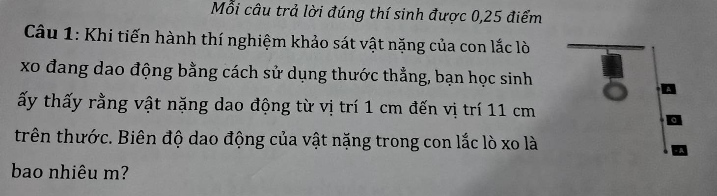 Mỗi câu trả lời đúng thí sinh được 0,25 điểm 
Câu 1: Khi tiến hành thí nghiệm khảo sát vật nặng của con lắc lò 
xo đang dao động bằng cách sử dụng thước thẳng, bạn học sinh 
ấy thấy rằng vật nặng dao động từ vị trí 1 cm đến vị trí 11 cm
trên thước. Biên độ dao động của vật nặng trong con lắc lò xo là 
bao nhiêu m?