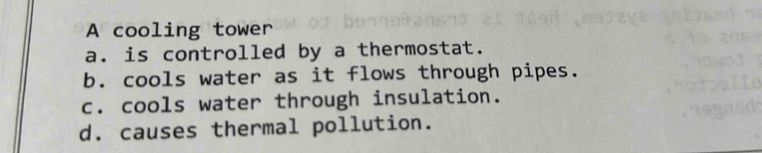 A cooling tower
a. is controlled by a thermostat.
b. cools water as it flows through pipes.
c. cools water through insulation.
d. causes thermal pollution.