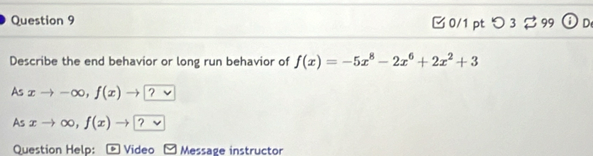 □ 0/1 pt つ3%99  D
Describe the end behavior or long run behavior of f(x)=-5x^8-2x^6+2x^2+3
As xto -∈fty , f(x)to ? 
As xto ∈fty , f(x)to ? 
Question Help: a Video Message instructor