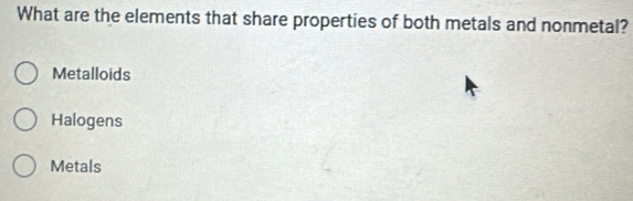 What are the elements that share properties of both metals and nonmetal?
Metalloids
Halogens
Metals