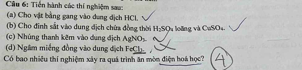 Tiến hành các thí nghiệm sau: 
(a) Cho vật bằng gang vào dung dịch HCl. 
(b) Cho đinh sắt vào dung dịch chứa đồng thời H_2SO_4 loãng và CuSO_4. 
(c) Nhúng thanh kẽm vào dung dịch AgNO_3. 
(d) Ngâm miếng đồng vào dung dịch FeCl₃. 
Có bao nhiêu thí nghiệm xảy ra quá trình ăn mòn điện hoá học?