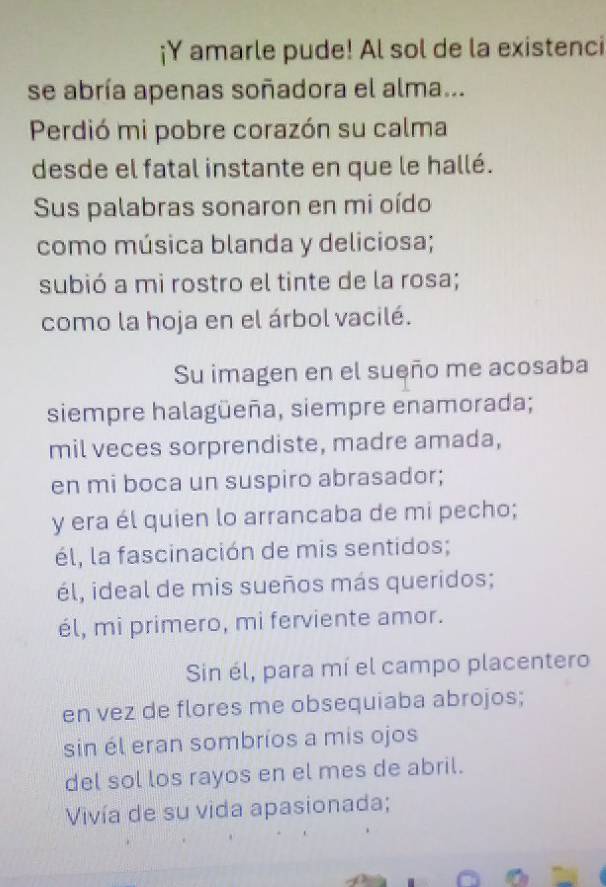 ¡Y amarle pude! Al sol de la existenci
se abría apenas soñadora el alma...
Perdió mi pobre corazón su calma
desde el fatal instante en que le hallé.
Sus palabras sonaron en mi oído
como música blanda y deliciosa;
subió a mi rostro el tinte de la rosa;
como la hoja en el árbol vacilé.
Su imagen en el sueño me acosaba
siempre halagüeña, siempre enamorada;
mil veces sorprendiste, madre amada,
en mi boca un suspiro abrasador;
y era él quien lo arrancaba de mi pecho;
él, la fascinación de mis sentidos;
él, ideal de mis sueños más queridos;
él, mi primero, mi ferviente amor.
Sin él, para mí el campo placentero
en vez de flores me obsequiaba abrojos;
sin él eran sombríos a mis ojos
del sol los rayos en el mes de abril.
Vivía de su vida apasionada;