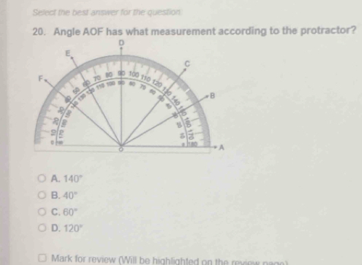 Select the best answer for the question
20. Angle AOF has what measurement according to the protractor?
D
E
C
F、
0 60 70 80 00 100 110 120 70 60 B
a 10 130 1à0 110 1090 n 80
130
% E
%
a

g
B
9 P
a
A
A. 140°
B. 40°
C. 60°
D. 120°
Mark for review (Will be highlighted on the review nage)