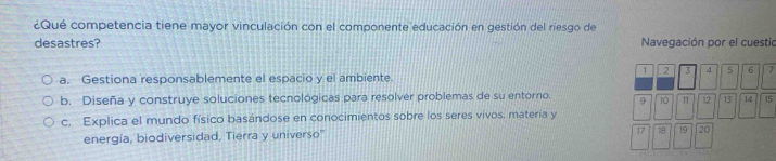 ¿Qué competencia tiene mayor vinculación con el componente educación en gestión del riesgo de
desastres? Navegación por el cuestio
1 2 3 4 5 6 7
a. Gestiona responsablemente el espacio y el ambiente.
b. Diseña y construye soluciones tecnológicas para resolver problemas de su entorno. 。 10 11 12 13 14 15
c. Explica el mundo físico basándose en conocimientos sobre los seres vivos. materia y
energía, biodiversidad, Tierra y universo''
17 18 19 20