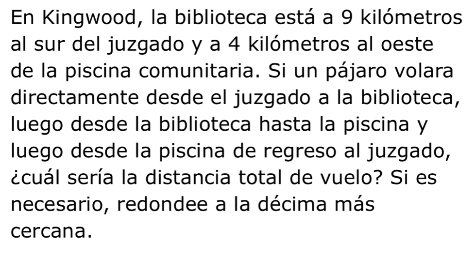 En Kingwood, la biblioteca está a 9 kilómetros
al sur del juzgado y a 4 kilómetros al oeste 
de la piscina comunitaria. Si un pájaro volara 
directamente desde el juzgado a la biblioteca, 
luego desde la biblioteca hasta la piscina y 
luego desde la piscina de regreso al juzgado, 
scuál sería la distancia total de vuelo? Si es 
necesario, redondee a la décima más 
cercana.