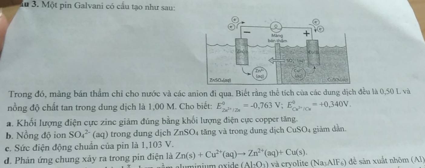 iu 3. Một pin Galvani có cấu tạo như sau:
Trong đó, màng bán thẩm chi cho nước và các anion đi qua. Biết rằng thể tích của các dung dịch đều là 0,50 L và
nồng độ chất tan trong dung dịch là 1,00 M. Cho biết: E_Zn^(2+)/Zn^0=-0,763V;E_Cu^(2+)/Cu^0=+0,340V.
a. Khối lượng điện cực zinc giảm đúng bằng khối lượng điện cực copper tăng.
b. Nồng độ ion SO_4^((2-)(aq) trong dung dịch ZnSO_4) tăng và trong dung dịch Cu: SO_4 giảm dần.
c. Sức điện động chuẩn của pin là 1,103 V.
d. Phản ứng chung xảy ra trong pin điện là Zn(s)+Cu^(2+)(aq)to Zn^(2+)(aq)+Cu(s).
u  inium ox i de (Al_2O_3) và cryolite (Na₃AlF₆) đề sản xuất nhôm (Al)